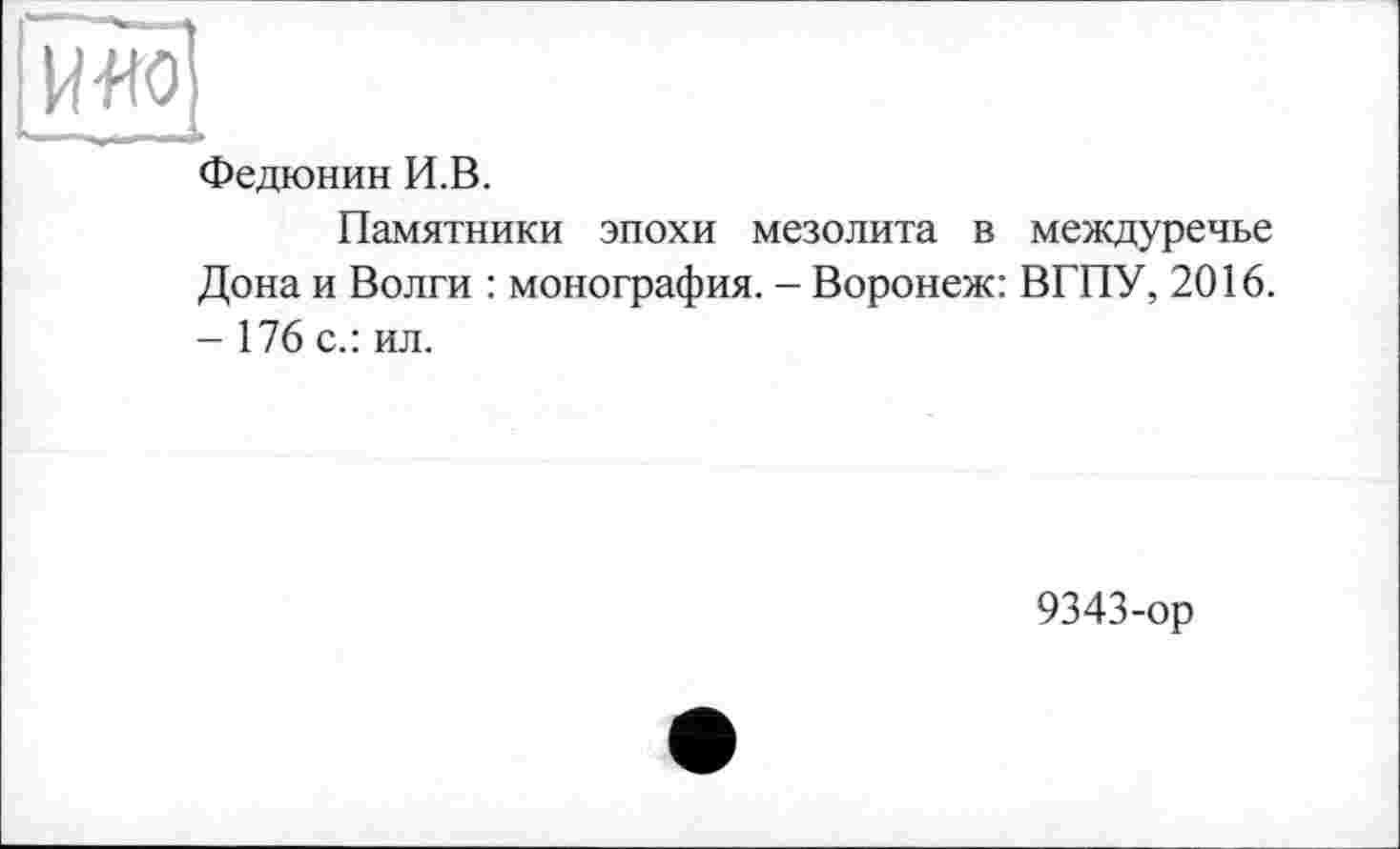 ﻿Іияо
1- ..... -
Федюнин И.В.
Памятники эпохи мезолита в междуречье Дона и Волги : монография. - Воронеж: ВГПУ, 2016. - 176 с.: ил.
9343-ор